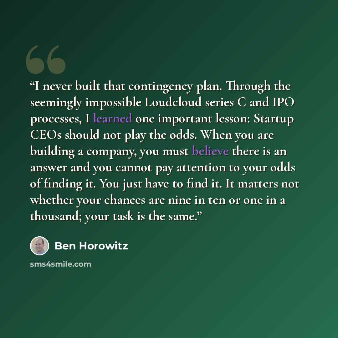 “I never built that contingency plan. Through the seemingly impossible Loudcloud series C and IPO processes, I learned one important lesson: Startup CEOs should not play the odds. When you are building a company, you must believe there is an answer and you cannot pay attention to your odds of…” quote by Ben Horowitz
