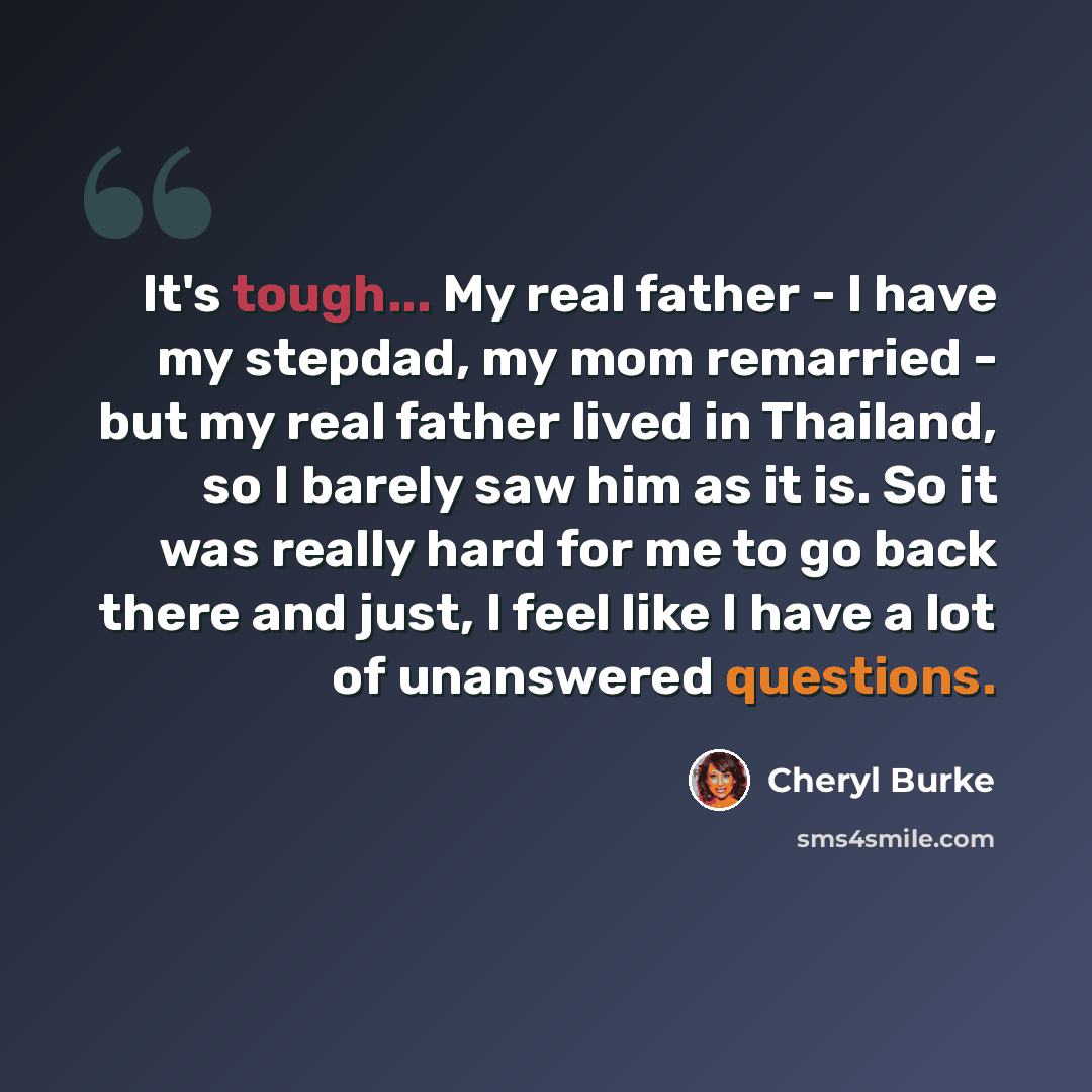“It's tough... My real father - I have my stepdad, my mom remarried - but my real father lived in Thailand, so I barely saw him as it is. So it was really hard for me to go back there and just, I feel like I have a lot of unanswered questions.” quote by Cheryl Burke