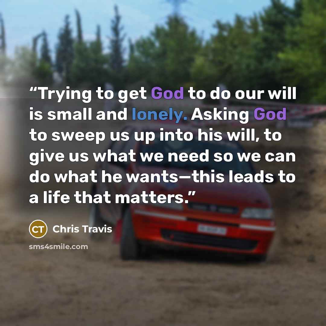 “Trying to get God to do our will is small and lonely. Asking God to sweep us up into his will, to give us what we need so we can do what he wants—this leads to a life that matters.” quote by Chris Travis