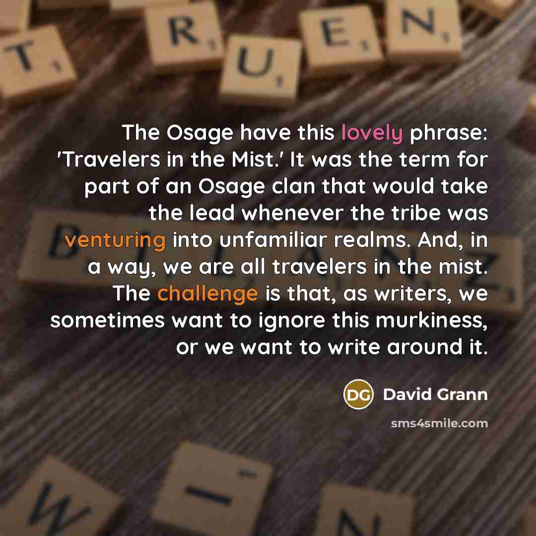 “The Osage have this lovely phrase: 'Travelers in the Mist.' It was the term for part of an Osage clan that would take the lead whenever the tribe was venturing into unfamiliar realms. And, in a way, we are all travelers in the mist. The challenge is that, as writers, we sometimes want to ignore…” quote by David Grann