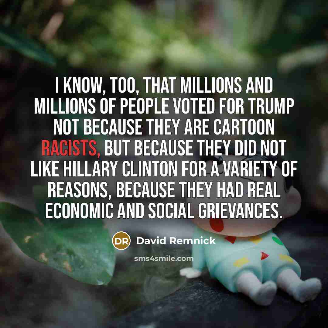 “I know, too, that millions and millions of people voted for Trump not because they are cartoon racists, but because they did not like Hillary Clinton for a variety of reasons, because they had real economic and social grievances.” quote by David Remnick