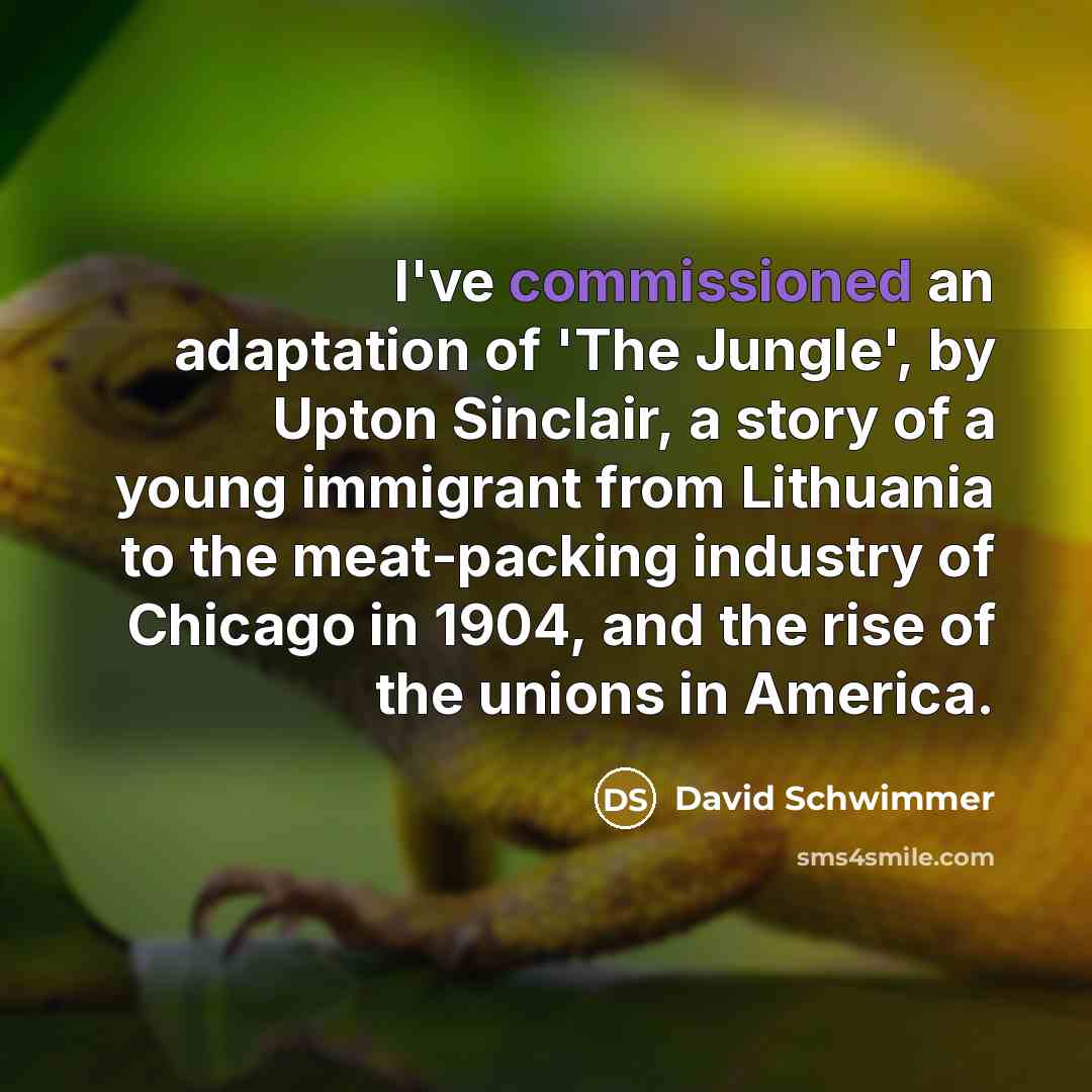 “I've commissioned an adaptation of 'The Jungle', by Upton Sinclair, a story of a young immigrant from Lithuania to the meat-packing industry of Chicago in 1904, and the rise of the unions in America.” quote by David Schwimmer