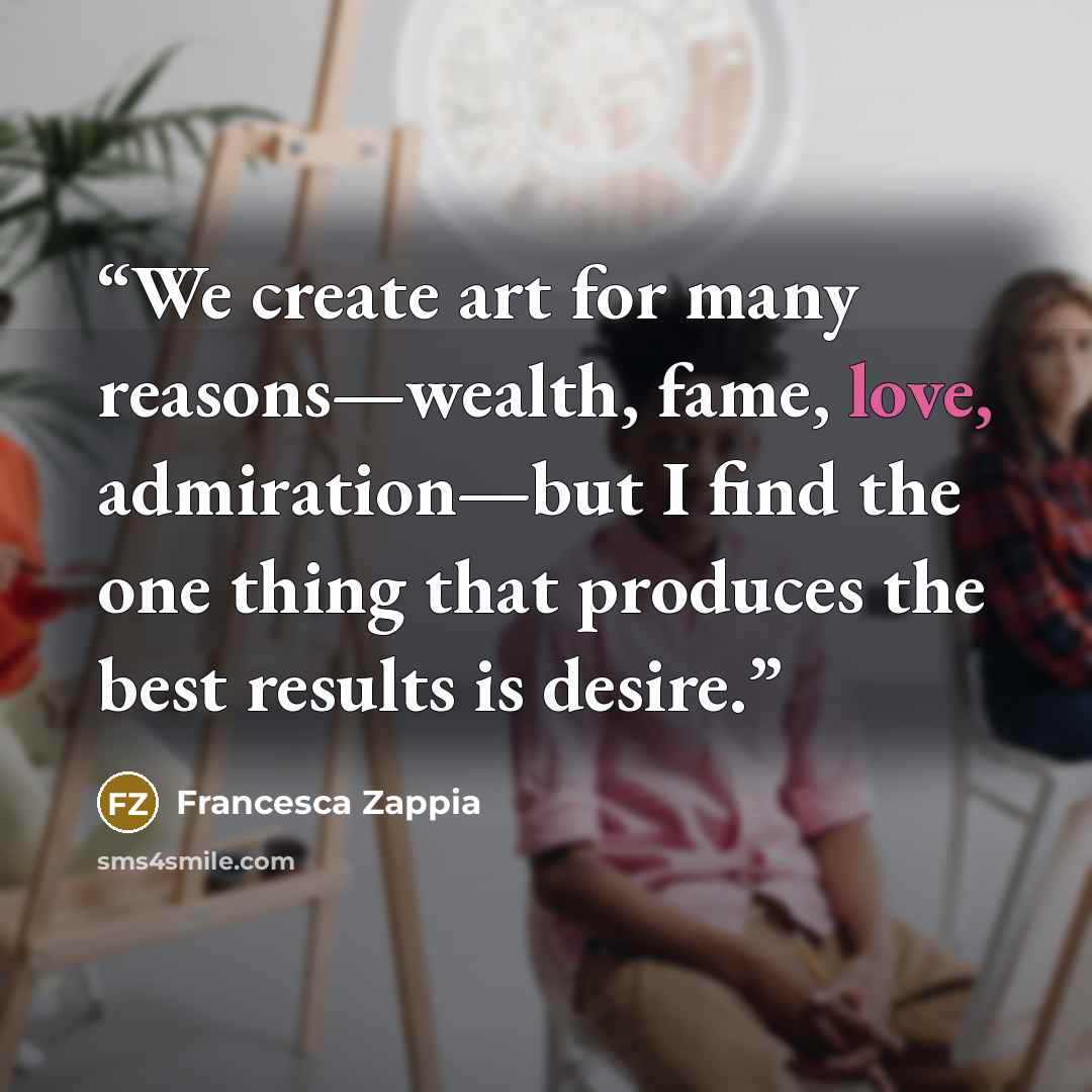“We create art for many reasons—wealth, fame, love, admiration—but I find the one thing that produces the best results is desire.” quote by Francesca Zappia