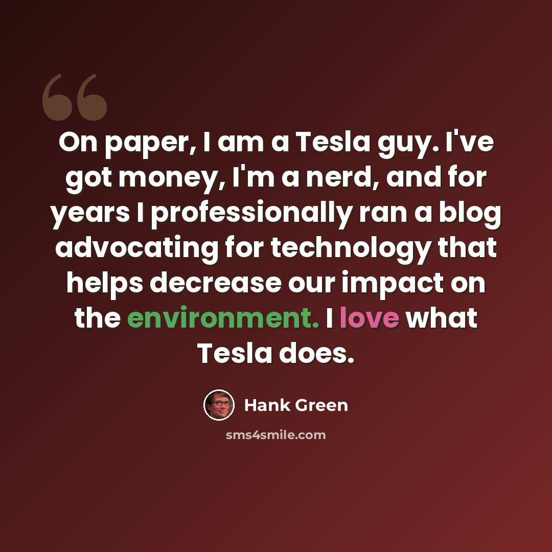 “On paper, I am a Tesla guy. I've got money, I'm a nerd, and for years I professionally ran a blog advocating for technology that helps decrease our impact on the environment. I love what Tesla does.” quote by Hank Green
