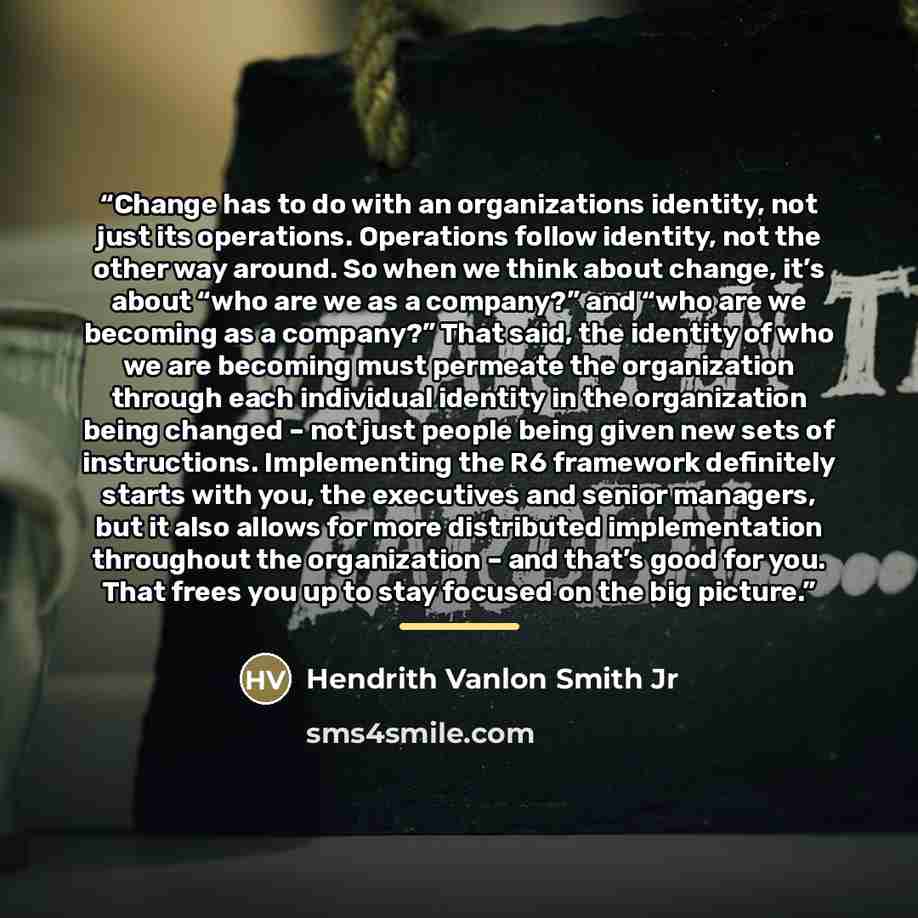 “Change has to do with an organizations identity, not just its operations. Operations follow identity, not the other way around. So when we think about change, it’s about “who are we as a company?” and “who are we becoming as a company?” That said, the identity of who we are becoming must permeate…” quote by Hendrith Vanlon Smith Jr