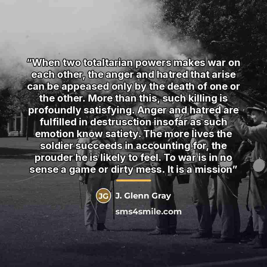 “When two totaltarian powers makes war on each other, the anger and hatred that arise can be appeased only by the death of one or the other. More than this, such killing is profoundly satisfying. Anger and hatred are fulfilled in destrusction insofar as such emotion know satiety. The more lives the…” quote by J. Glenn Gray