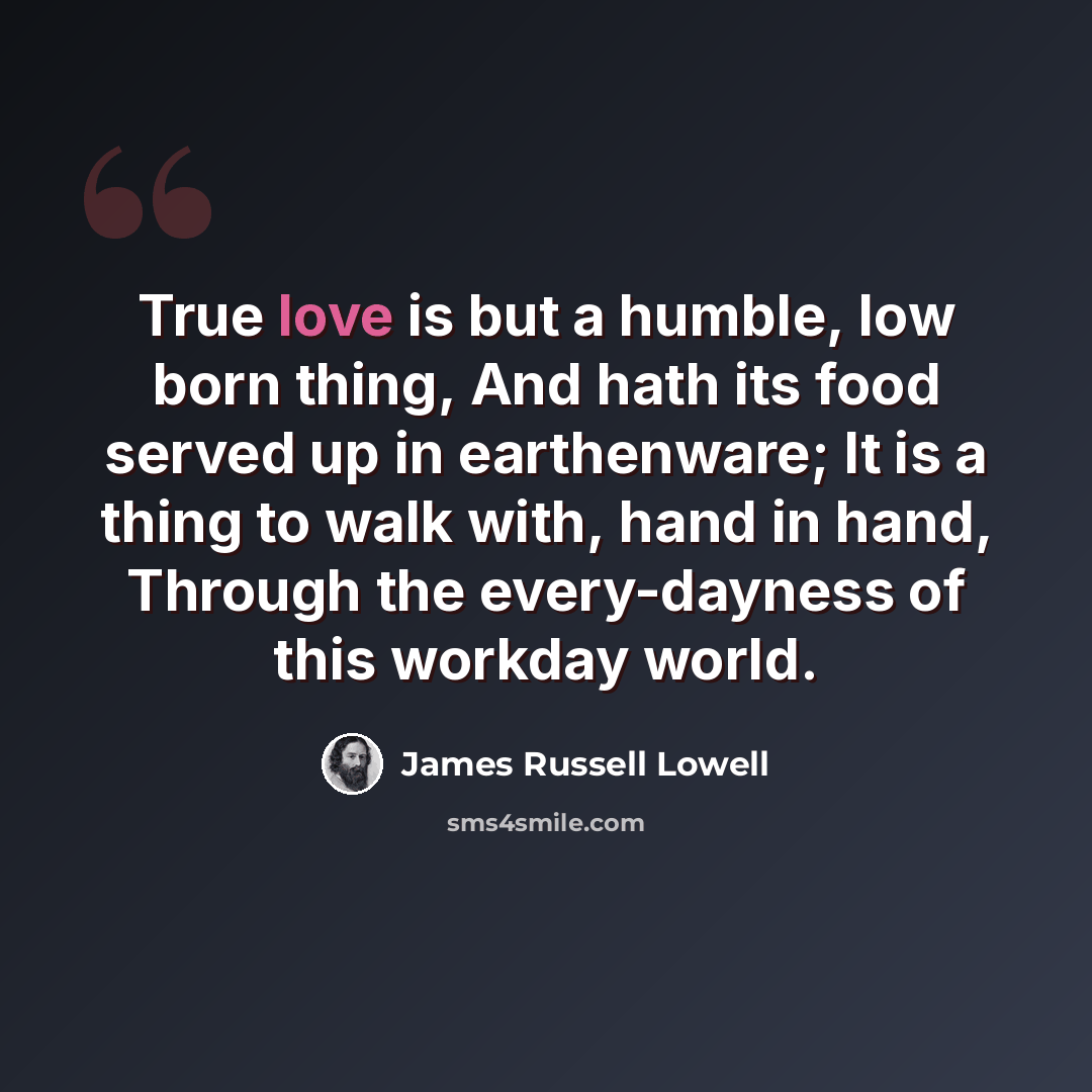 “True love is but a humble, low born thing, And hath its food served up in earthenware; It is a thing to walk with, hand in hand, Through the every-dayness of this workday world.” quote by James Russell Lowell