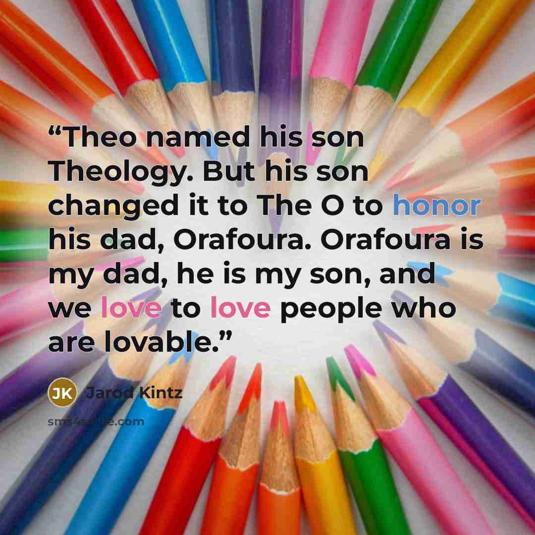 “Theo named his son Theology. But his son changed it to The O to honor his dad, Orafoura. Orafoura is my dad, he is my son, and we love to love people who are lovable.” quote by Jarod Kintz