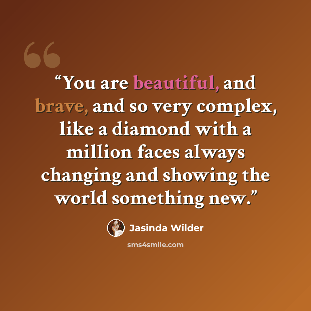 “You are beautiful, and brave, and so very complex, like a diamond with a million faces always changing and showing the world something new.” quote by Jasinda Wilder