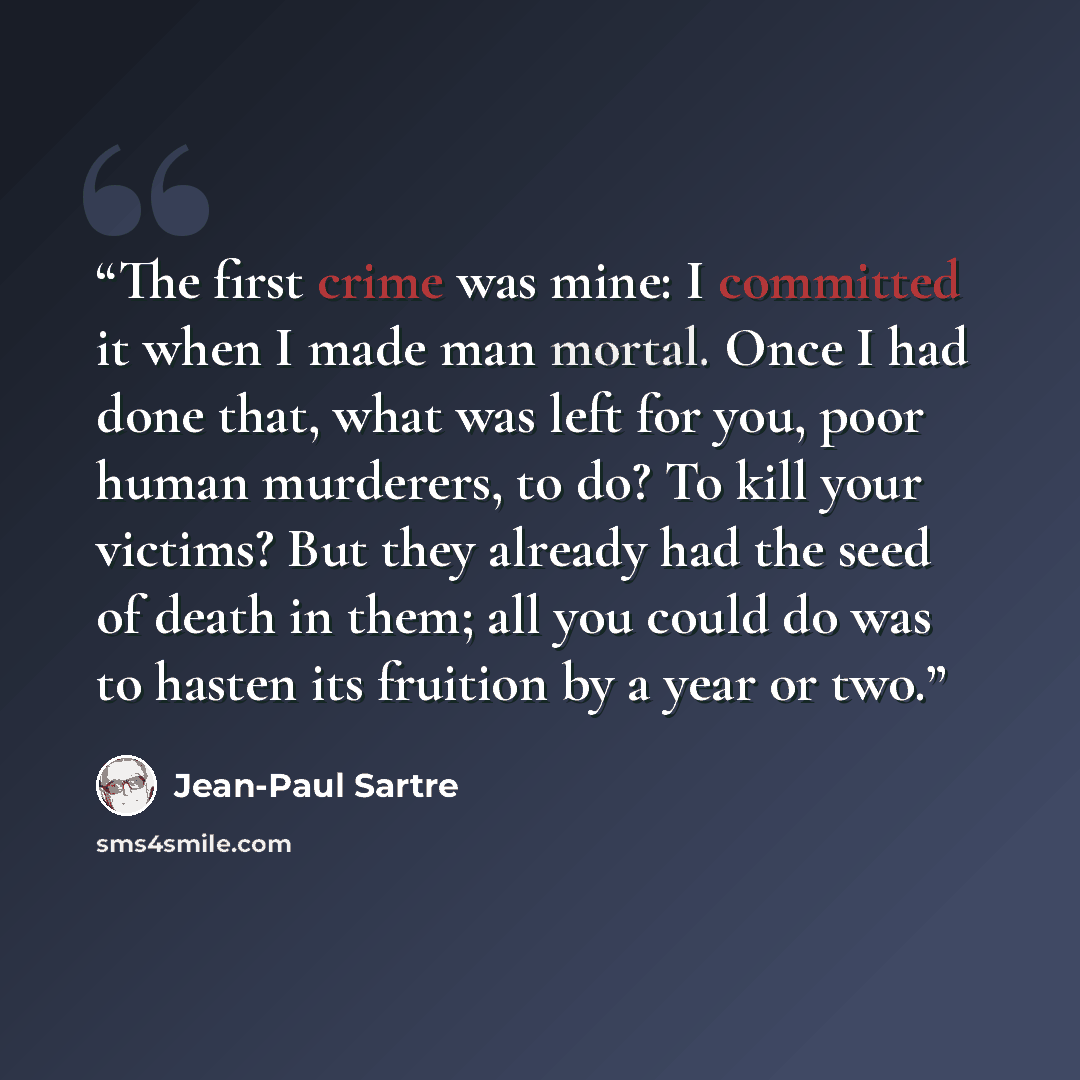 “The first crime was mine: I committed it when I made man mortal. Once I had done that, what was left for you, poor human murderers, to do? To kill your victims? But they already had the seed of death in them; all you could do was to hasten its fruition by a year or two.” quote by Jean-Paul Sartre