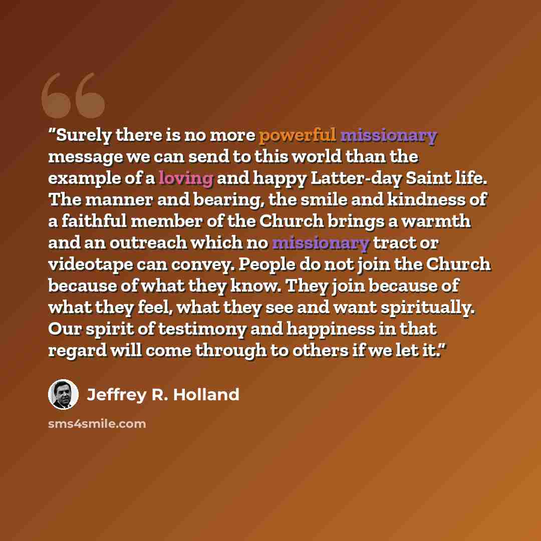 “Surely there is no more powerful missionary message we can send to this world than the example of a loving and happy Latter-day Saint life. The manner and bearing, the smile and kindness of a faithful member of the Church brings a warmth and an outreach which no missionary tract or videotape can…” quote by Jeffrey R. Holland