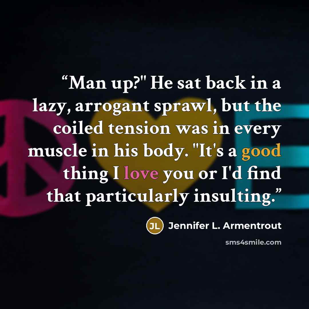 “Man up?" He sat back in a lazy, arrogant sprawl, but the coiled tension was in every muscle in his body. "It's a good thing I love you or I'd find that particularly insulting.” quote by Jennifer L. Armentrout