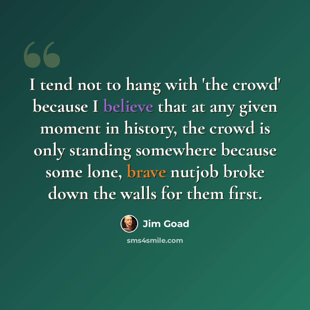 “I tend not to hang with 'the crowd' because I believe that at any given moment in history, the crowd is only standing somewhere because some lone, brave nutjob broke down the walls for them first.” quote by Jim Goad