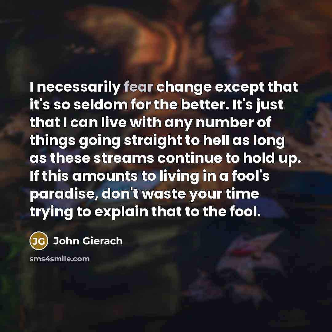 “I necessarily fear change except that it's so seldom for the better. It's just that I can live with any number of things going straight to hell as long as these streams continue to hold up. If this amounts to living in a fool's paradise, don't waste your time trying to explain that to the fool.” quote by John Gierach