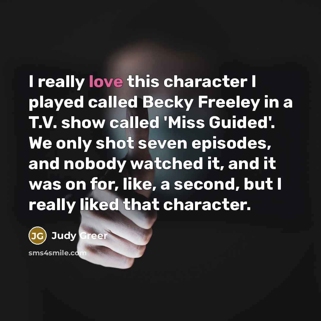 “I really love this character I played called Becky Freeley in a T.V. show called 'Miss Guided'. We only shot seven episodes, and nobody watched it, and it was on for, like, a second, but I really liked that character.” quote by Judy Greer
