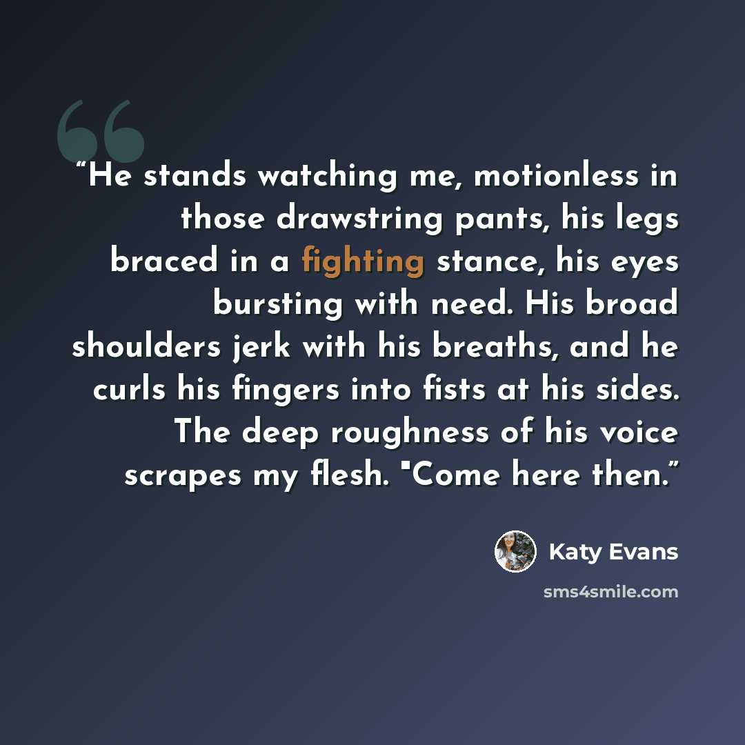 “He stands watching me, motionless in those drawstring pants, his legs braced in a fighting stance, his eyes bursting with need. His broad shoulders jerk with his breaths, and he curls his fingers into fists at his sides. The deep roughness of his voice scrapes my flesh. "Come here then.” quote by Katy Evans