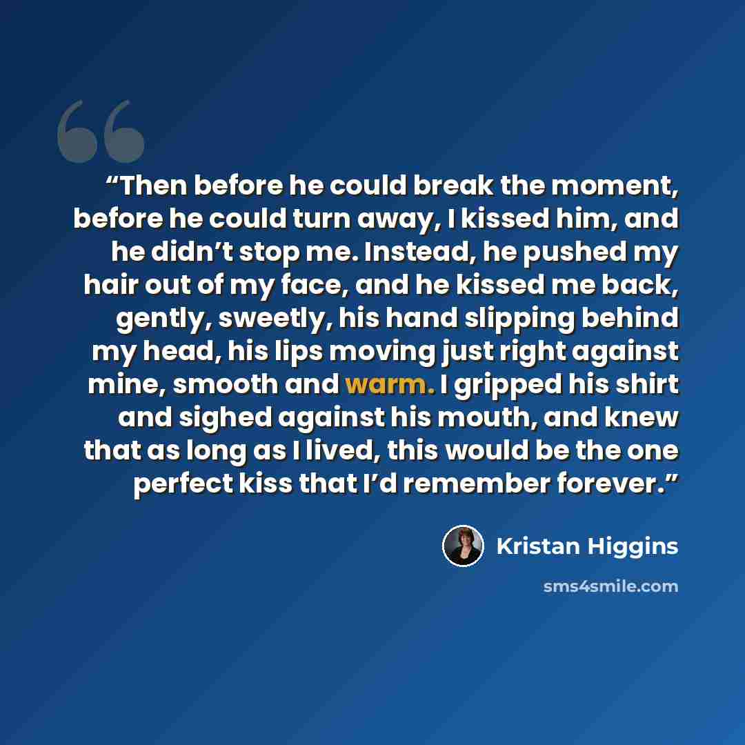 “Then before he could break the moment, before he could turn away, I kissed him, and he didn’t stop me. Instead, he pushed my hair out of my face, and he kissed me back, gently, sweetly, his hand slipping behind my head, his lips moving just right against mine, smooth and warm. I gripped his shirt…” quote by Kristan Higgins
