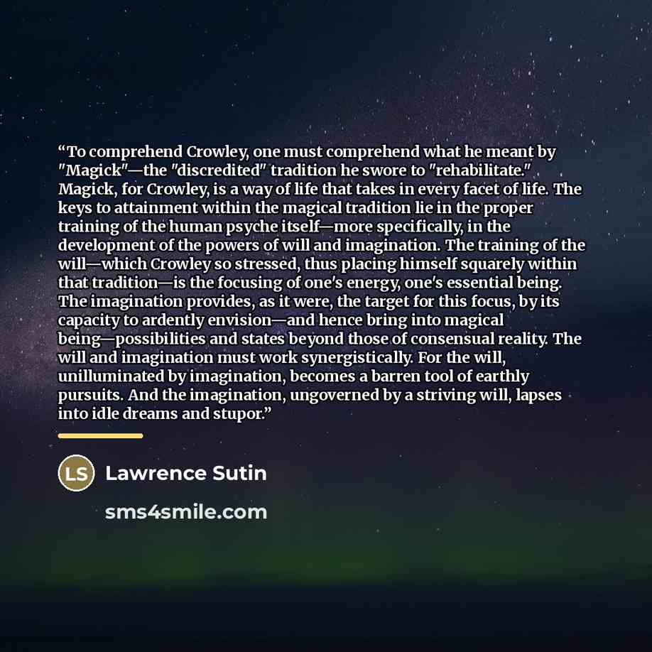 “To comprehend Crowley, one must comprehend what he meant by "Magick"—the "discredited" tradition he swore to "rehabilitate." Magick, for Crowley, is a way of life that takes in every facet of life. The keys to attainment within the magical tradition lie in the proper training of the human psyche…” quote by Lawrence Sutin