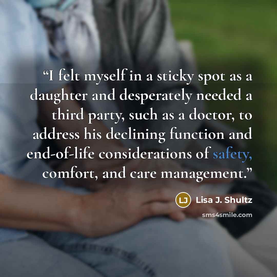 “I felt myself in a sticky spot as a daughter and desperately needed a third party, such as a doctor, to address his declining function and end-of-life considerations of safety, comfort, and care management.” quote by Lisa J. Shultz