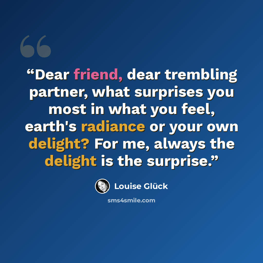“Dear friend, dear trembling partner, what surprises you most in what you feel, earth's radiance or your own delight? For me, always the delight is the surprise.” quote by Louise Glück
