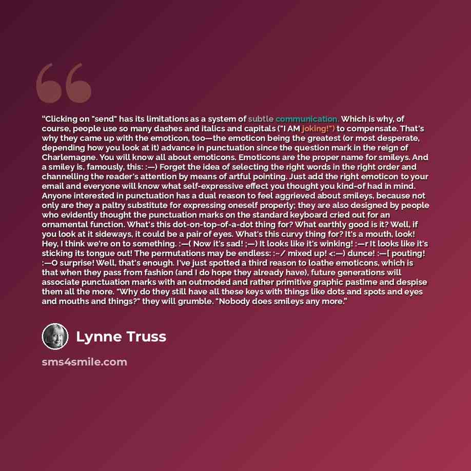 ““Clicking on "send" has its limitations as a system of subtle communication. Which is why, of course, people use so many dashes and italics and capitals ("I AM joking!") to compensate. That's why they came up with the emoticon, too—the emoticon being the greatest (or most desperate, depending how…” quote by Lynne Truss