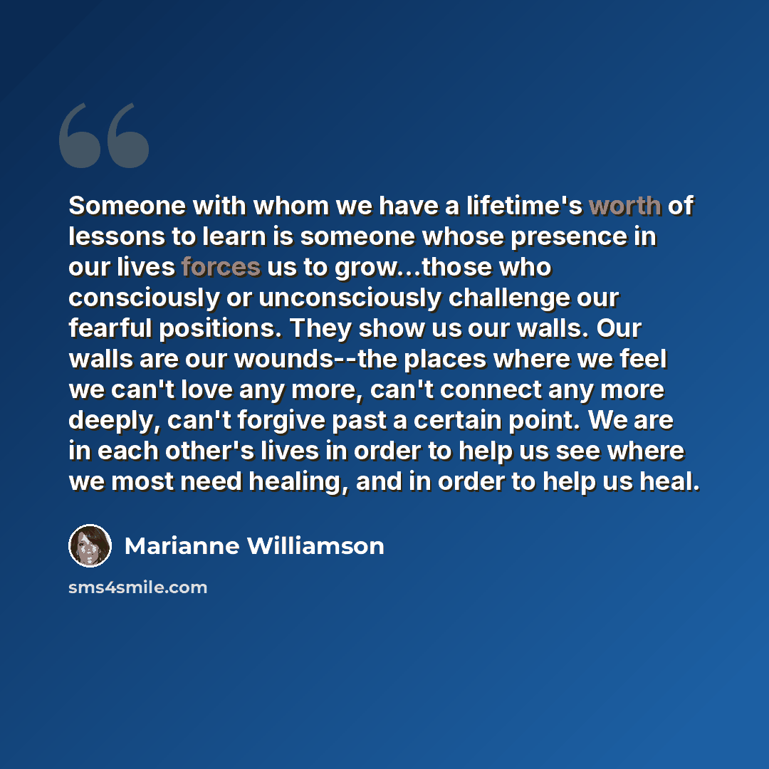“Someone with whom we have a lifetime's worth of lessons to learn is someone whose presence in our lives forces us to grow...those who consciously or unconsciously challenge our fearful positions. They show us our walls. Our walls are our wounds--the places where we feel we can't love any more…” quote by Marianne Williamson