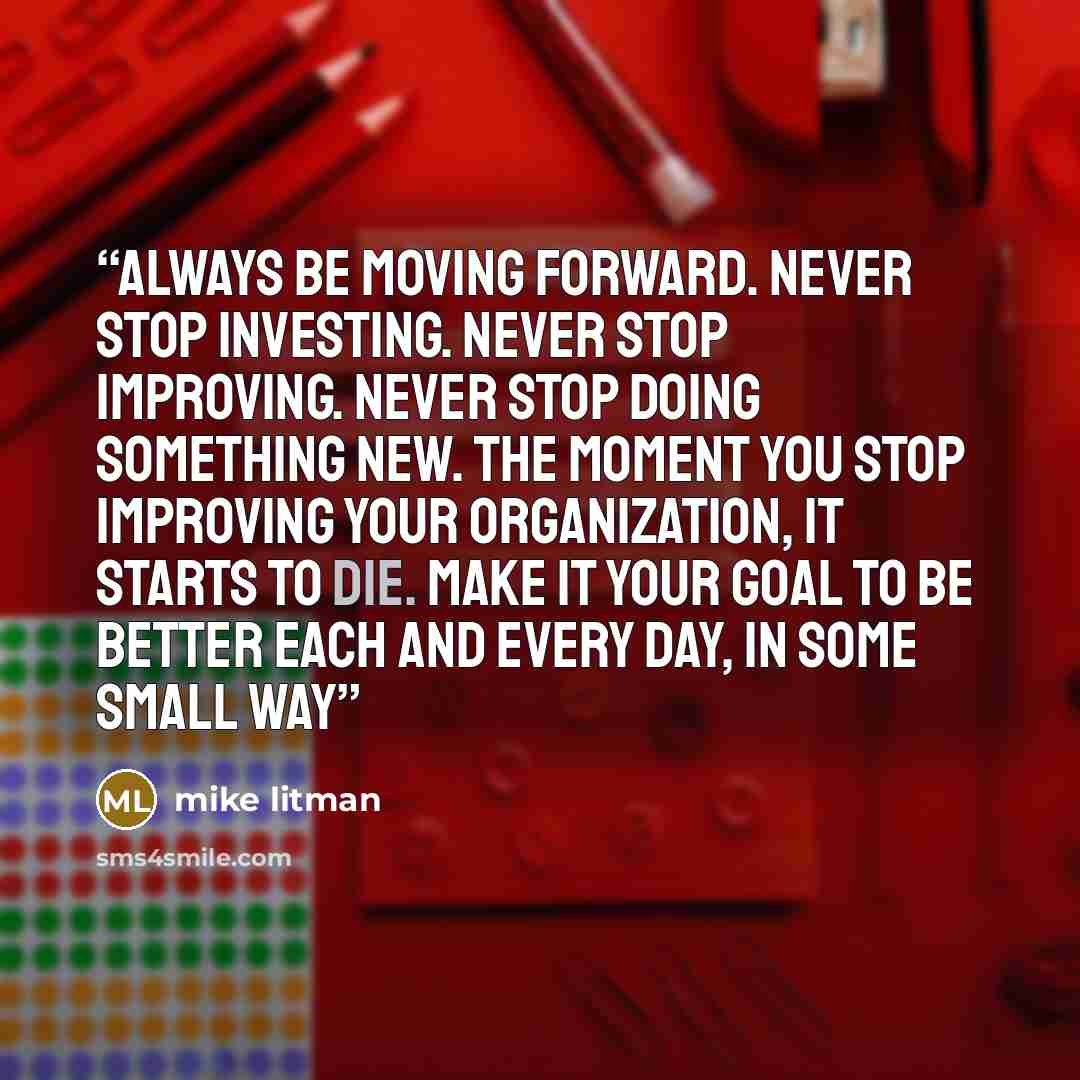 “Always be moving forward. Never stop investing. Never stop improving. Never stop doing something new. The moment you stop improving your organization, it starts to die. Make it your goal to be better each and every day, in some small way” quote by mike litman