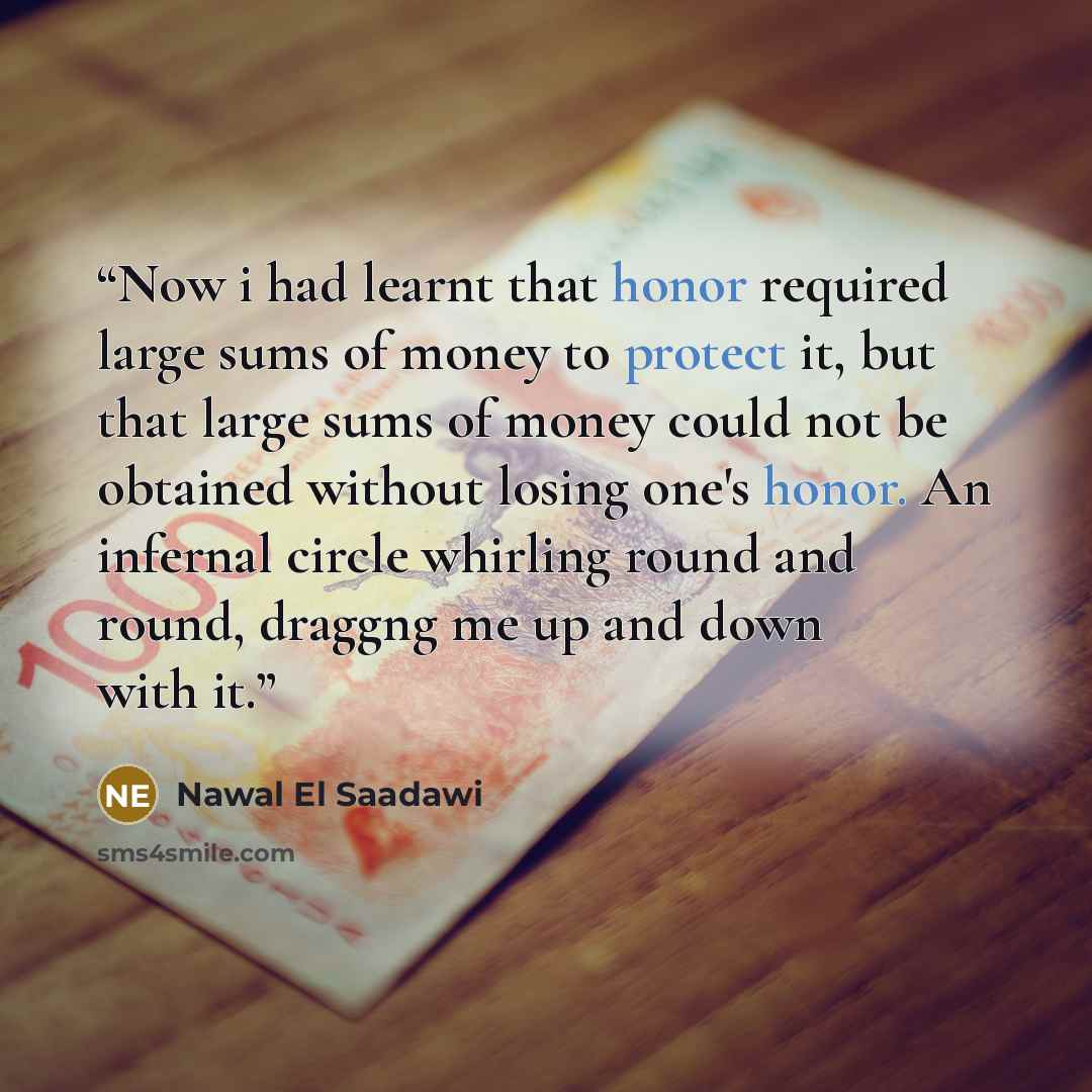 “Now i had learnt that honor required large sums of money to protect it, but that large sums of money could not be obtained without losing one's honor. An infernal circle whirling round and round, draggng me up and down with it.” quote by Nawal El Saadawi