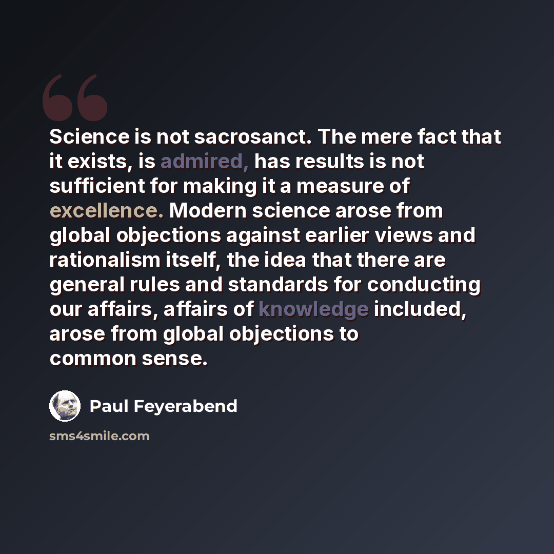 “Science is not sacrosanct. The mere fact that it exists, is admired, has results is not sufficient for making it a measure of excellence. Modern science arose from global objections against earlier views and rationalism itself, the idea that there are general rules and standards for conducting our…” quote by Paul Feyerabend