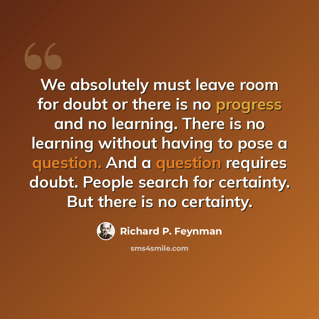 “We absolutely must leave room for doubt or there is no progress and no learning. There is no learning without having to pose a question. And a question requires doubt. People search for certainty. But there is no certainty.” quote by Richard P. Feynman