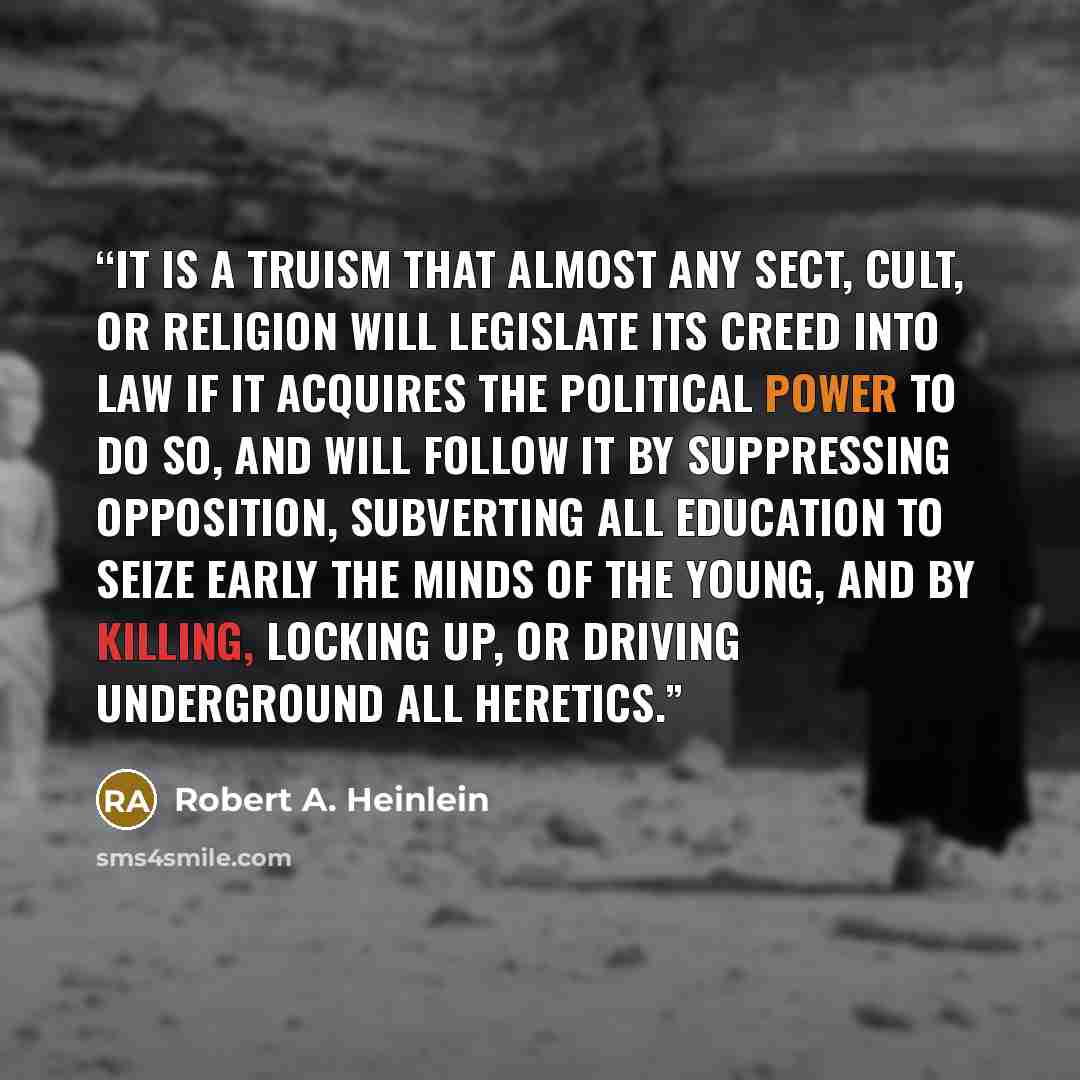 “It is a truism that almost any sect, cult, or religion will legislate its creed into law if it acquires the political power to do so, and will follow it by suppressing opposition, subverting all education to seize early the minds of the young, and by killing, locking up, or driving underground all…” quote by Robert A. Heinlein