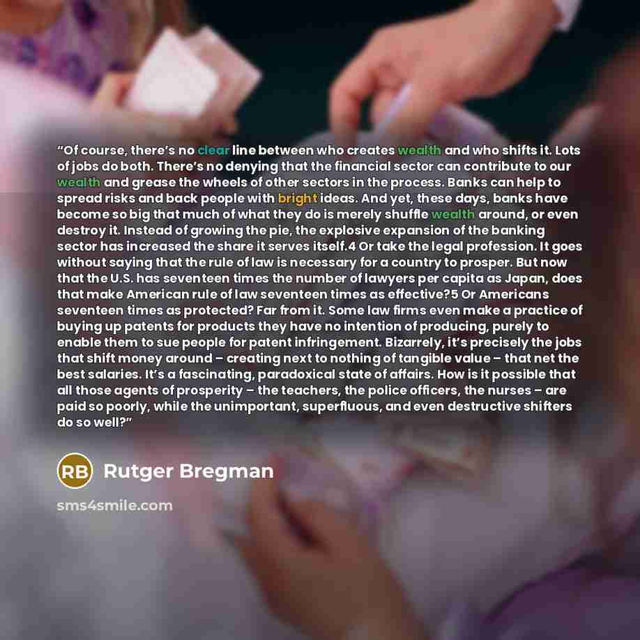“Of course, there’s no clear line between who creates wealth and who shifts it. Lots of jobs do both. There’s no denying that the financial sector can contribute to our wealth and grease the wheels of other sectors in the process. Banks can help to spread risks and back people with bright ideas…” quote by Rutger Bregman