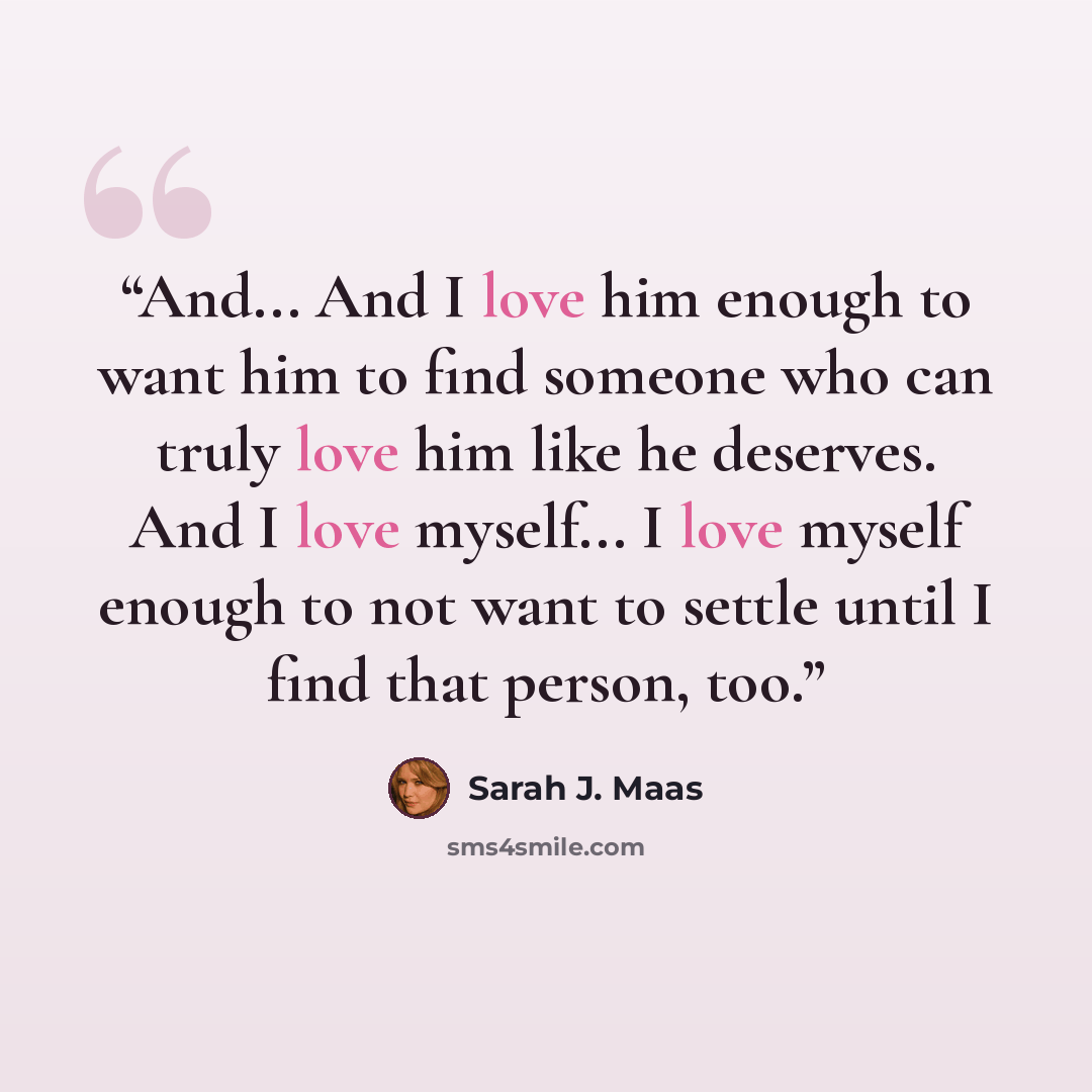 “And... And I love him enough to want him to find someone who can truly love him like he deserves. And I love myself... I love myself enough to not want to settle until I find that person, too.” quote by Sarah J. Maas