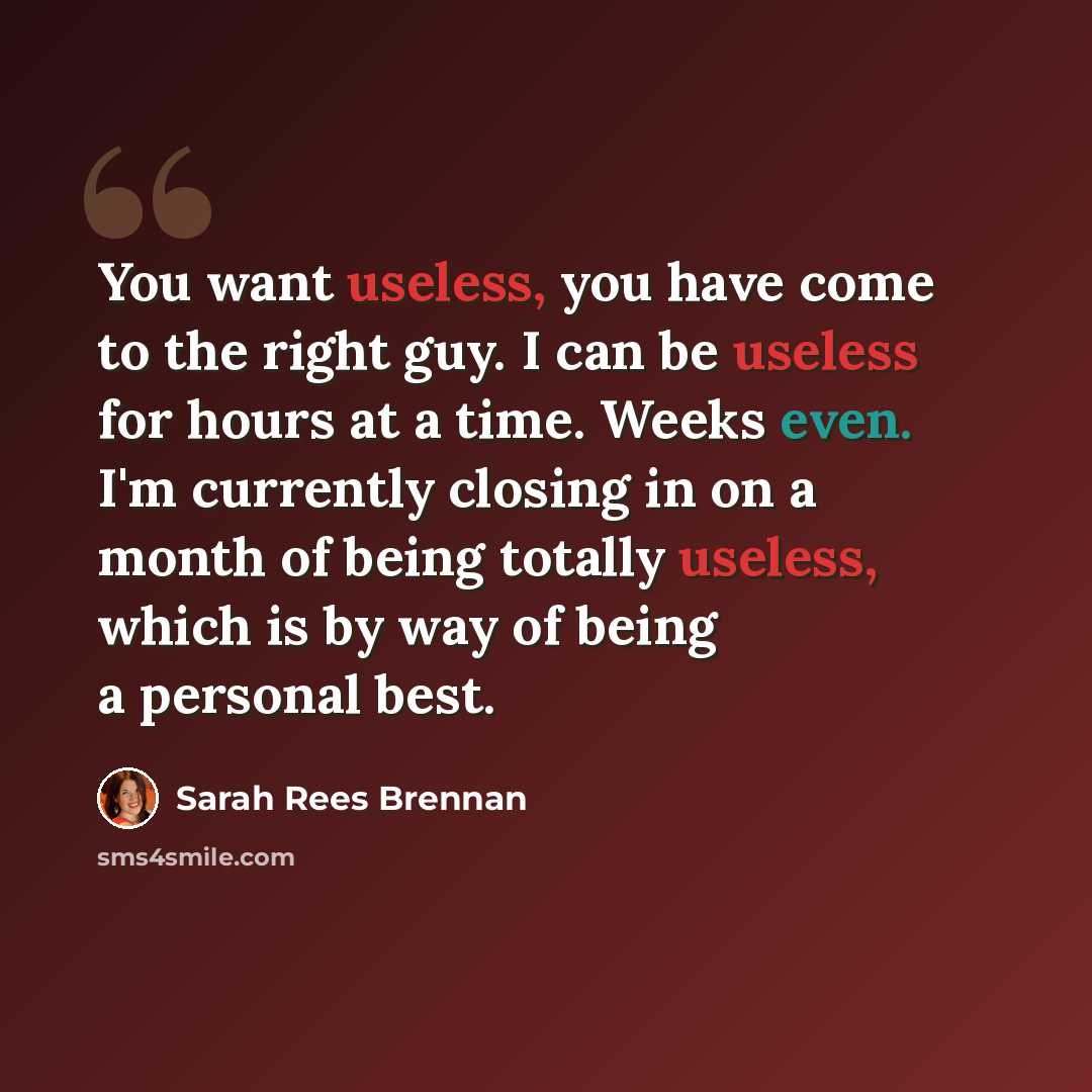 “You want useless, you have come to the right guy. I can be useless for hours at a time. Weeks even. I'm currently closing in on a month of being totally useless, which is by way of being a personal best.” quote by Sarah Rees Brennan