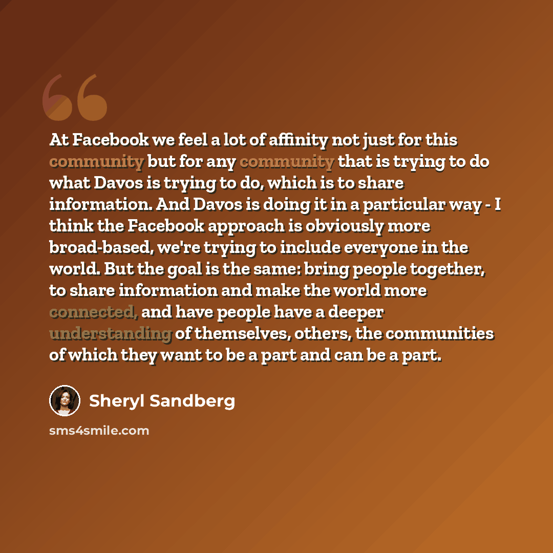 “At Facebook we feel a lot of affinity not just for this community but for any community that is trying to do what Davos is trying to do, which is to share information. And Davos is doing it in a particular way - I think the Facebook approach is obviously more broad-based, we're trying to include…” quote by Sheryl Sandberg