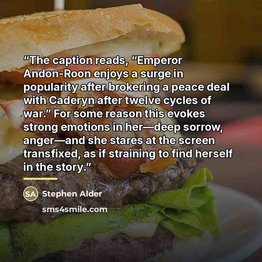 “The caption reads, “Emperor Andon-Roon enjoys a surge in popularity after brokering a peace deal with Caderyn after twelve cycles of war.” For some reason this evokes strong emotions in her—deep sorrow, anger—and she stares at the screen transfixed, as if straining to find herself in the story.” quote by Stephen Alder