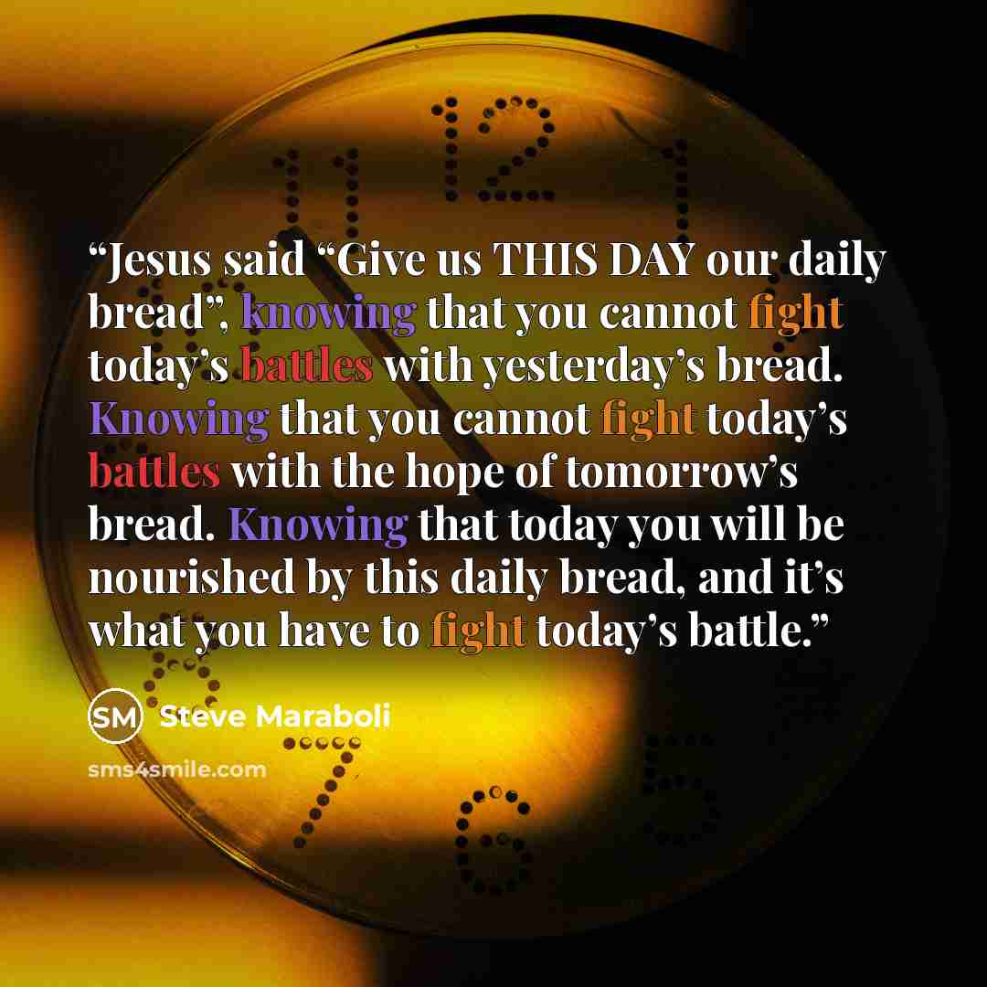 “Jesus said “Give us THIS DAY our daily bread”, knowing that you cannot fight today’s battles with yesterday’s bread. Knowing that you cannot fight today’s battles with the hope of tomorrow’s bread. Knowing that today you will be nourished by this daily bread, and it’s what you have to fight…” quote by Steve Maraboli