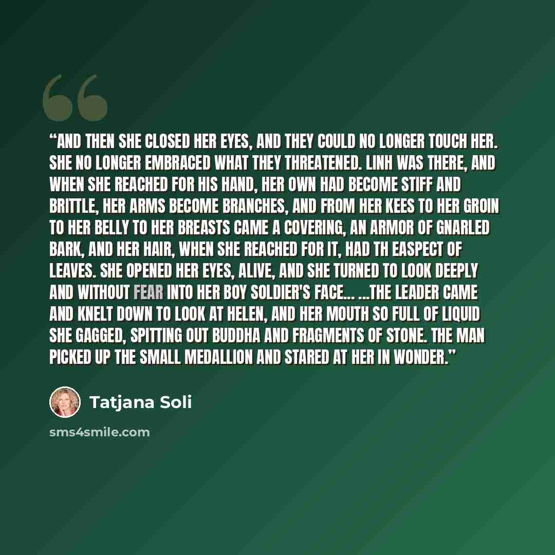 “And then she closed her eyes, and they could no longer touch her. She no longer embraced what they threatened. Linh was there, and when she reached for his hand, her own had become stiff and brittle, her arms become branches, and from her kees to her groin to her belly to her breasts came a…” quote by Tatjana Soli