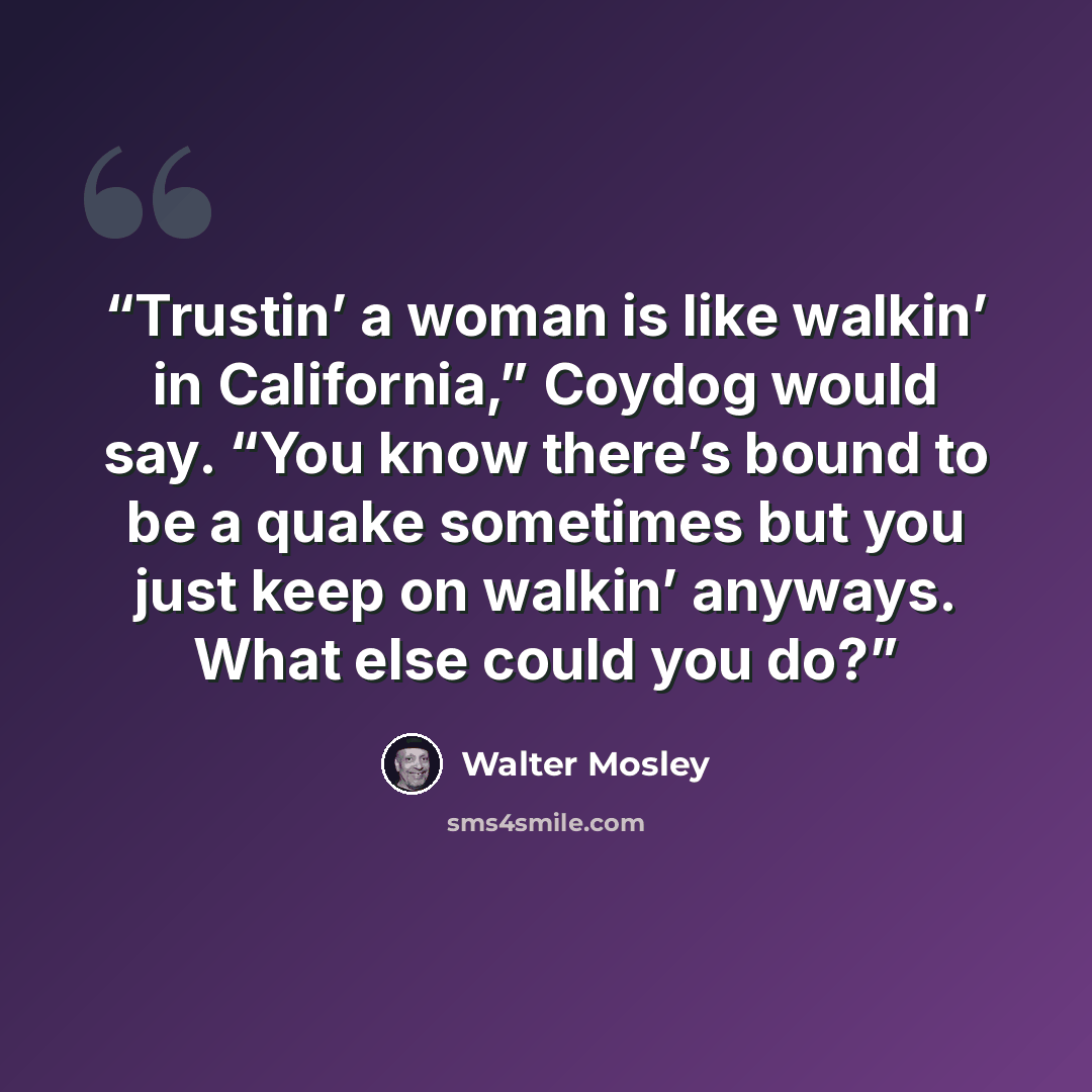 “Trustin’ a woman is like walkin’ in California,” Coydog would say. “You know there’s bound to be a quake sometimes but you just keep on walkin’ anyways. What else could you do?” quote by Walter Mosley