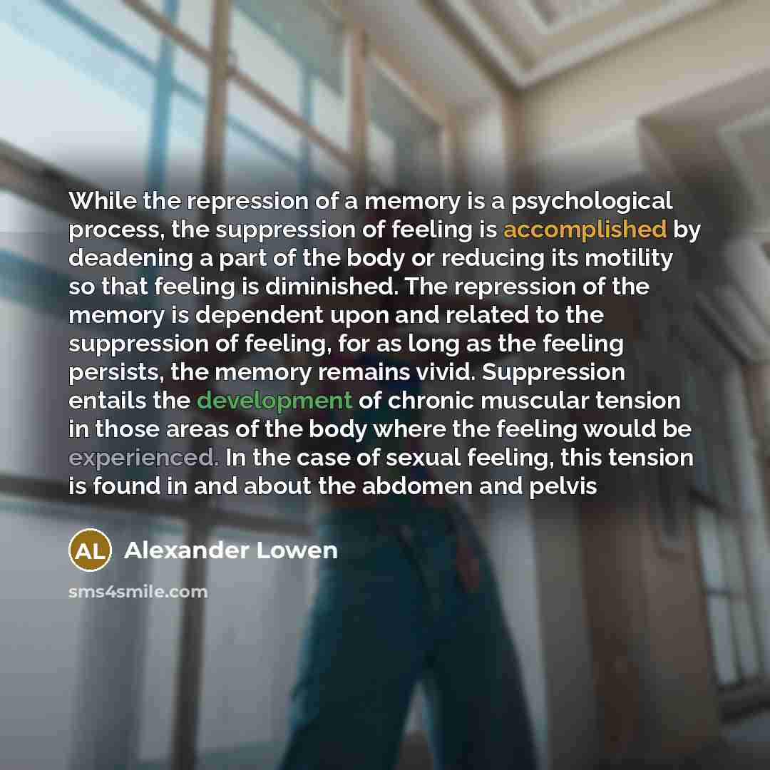 “While the repression of a memory is a psychological process, the suppression of feeling is accomplished by deadening a part of the body or reducing its motility so that feeling is diminished. The repression of the memory is dependent upon and related to the suppression of feeling, for as long as…” quote by Alexander Lowen