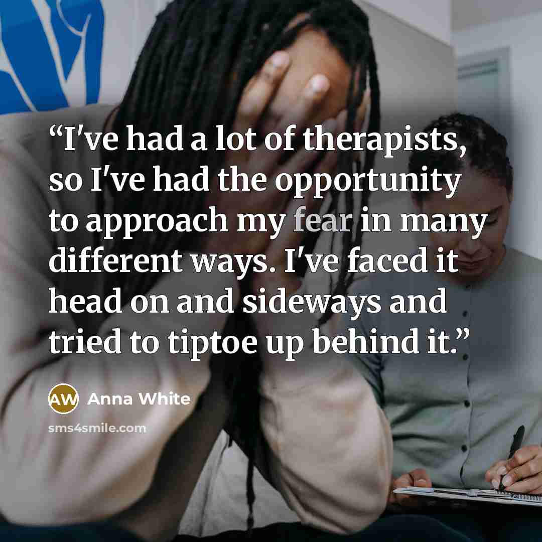 “I've had a lot of therapists, so I've had the opportunity to approach my fear in many different ways. I've faced it head on and sideways and tried to tiptoe up behind it.” quote by Anna White
