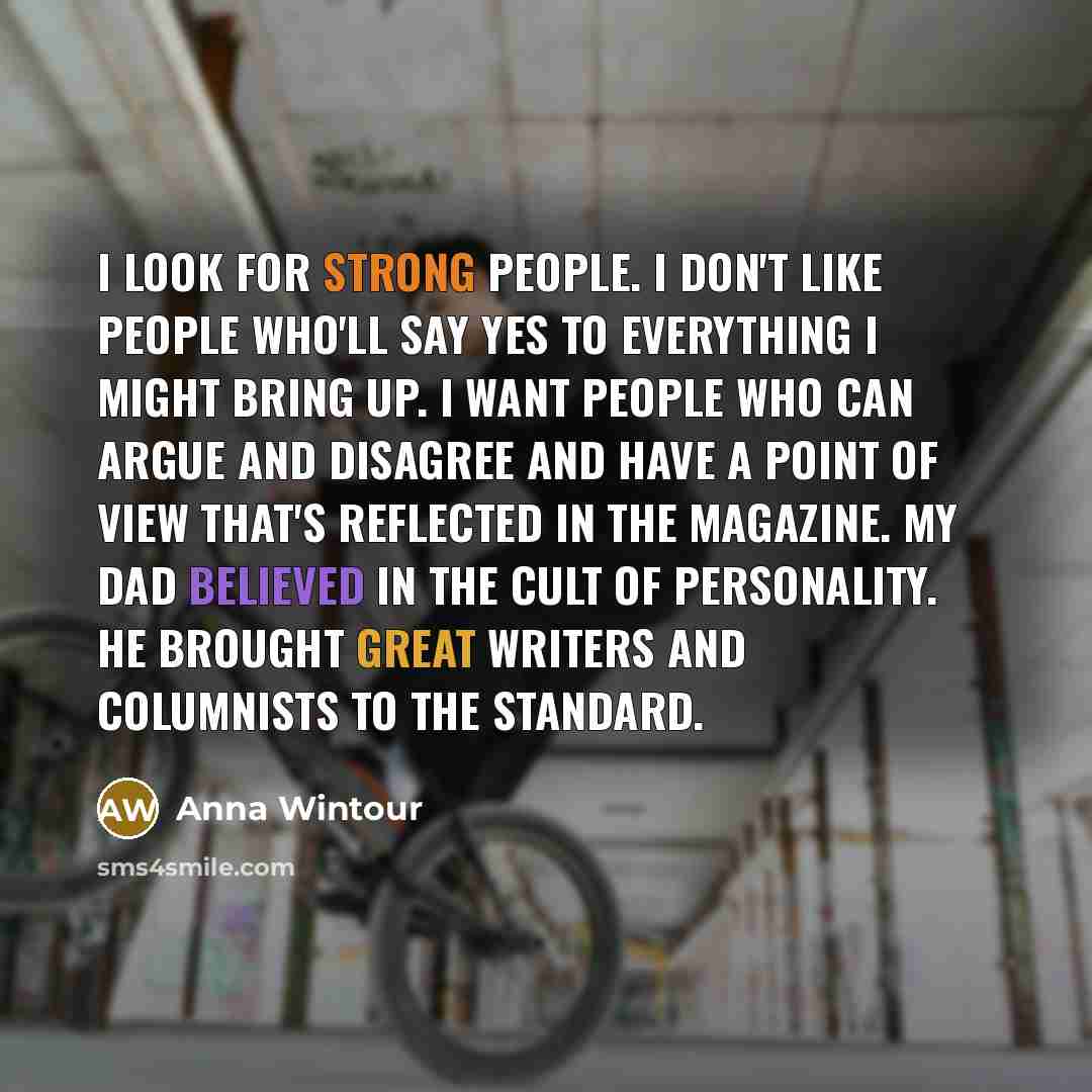 “I look for strong people. I don't like people who'll say yes to everything I might bring up. I want people who can argue and disagree and have a point of view that's reflected in the magazine. My dad believed in the cult of personality. He brought great writers and columnists to The Standard.” quote by Anna Wintour