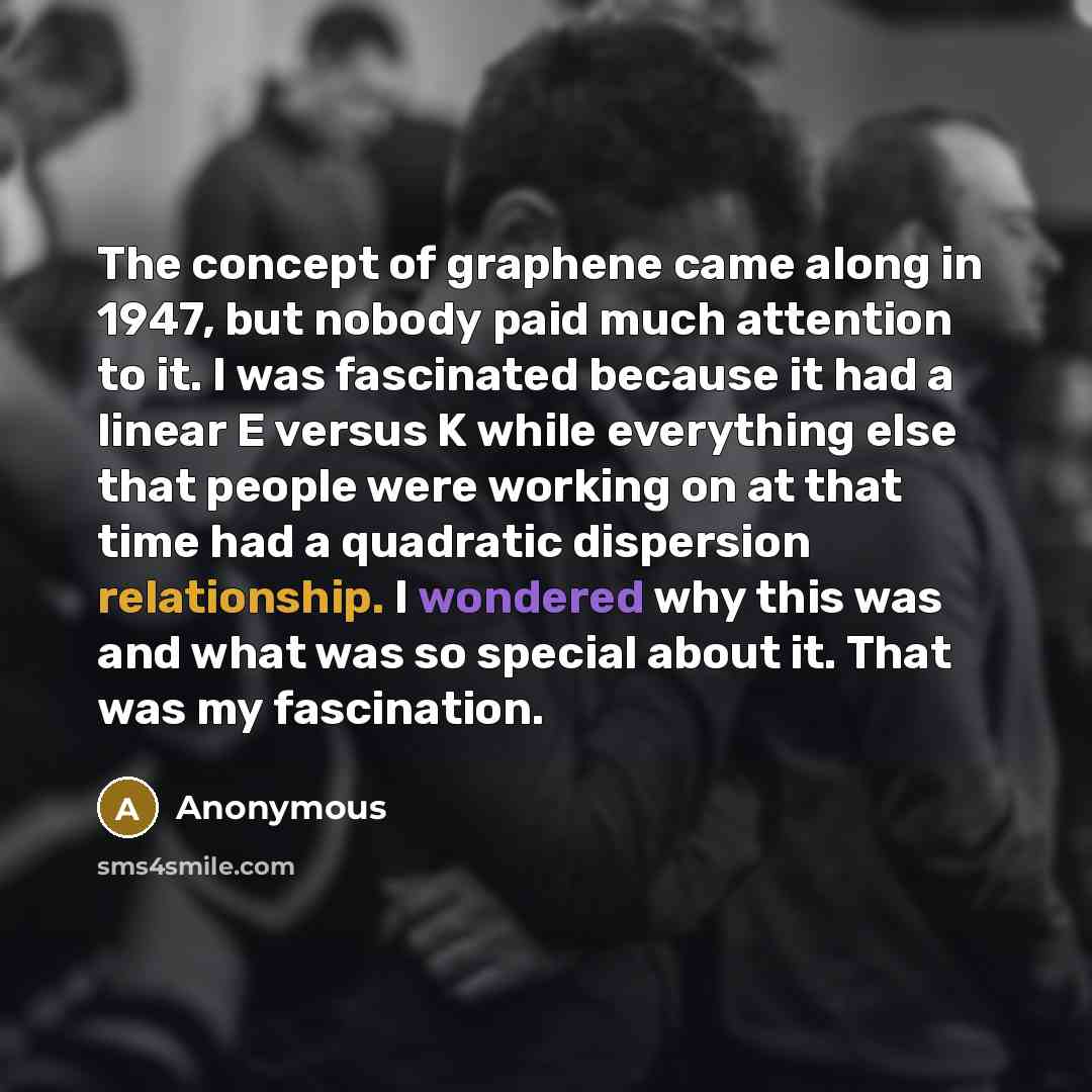 “The concept of graphene came along in 1947, but nobody paid much attention to it. I was fascinated because it had a linear E versus K while everything else that people were working on at that time had a quadratic dispersion relationship. I wondered why this was and what was so special about it…” quote by Anonymous
