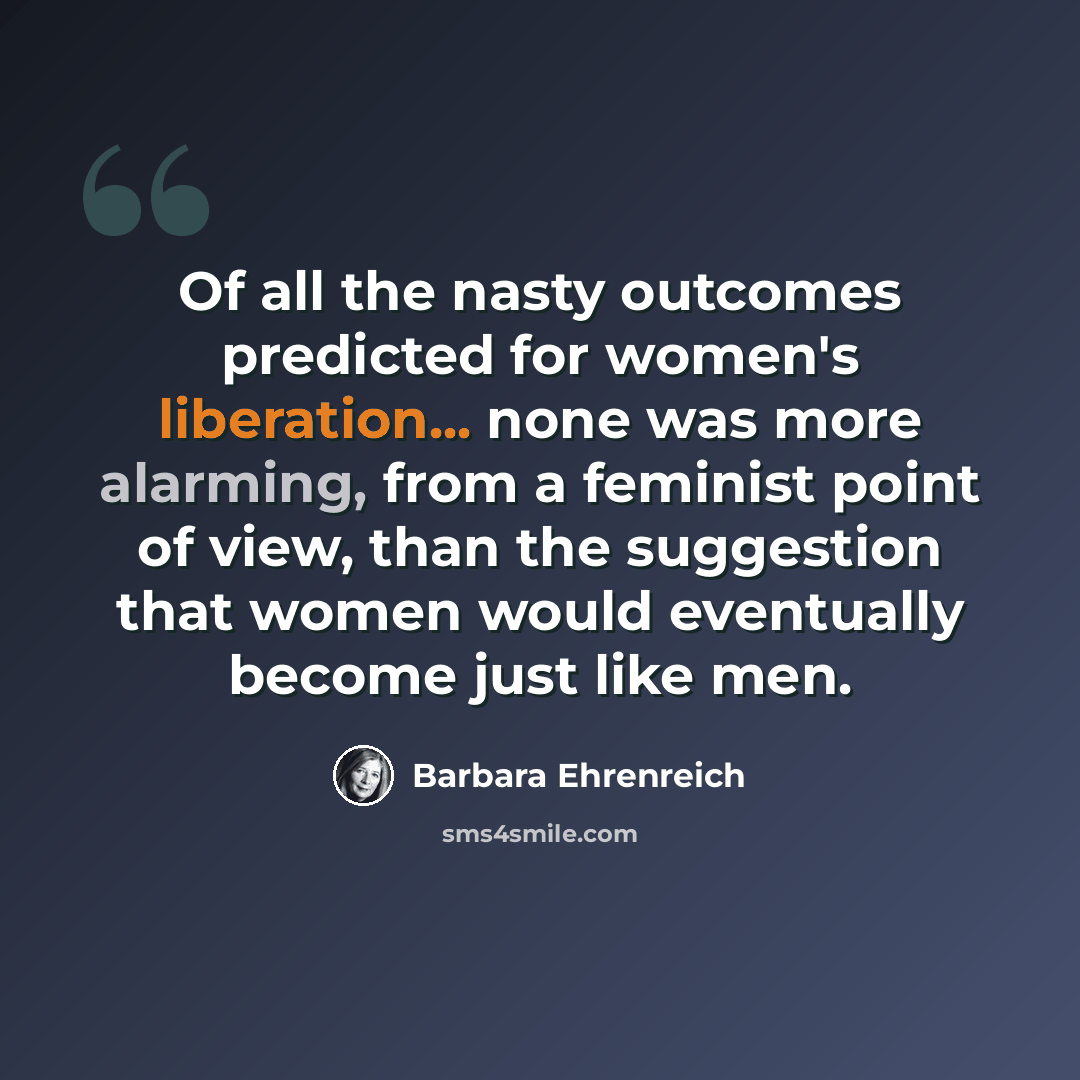 “Of all the nasty outcomes predicted for women's liberation... none was more alarming, from a feminist point of view, than the suggestion that women would eventually become just like men.” quote by Barbara Ehrenreich