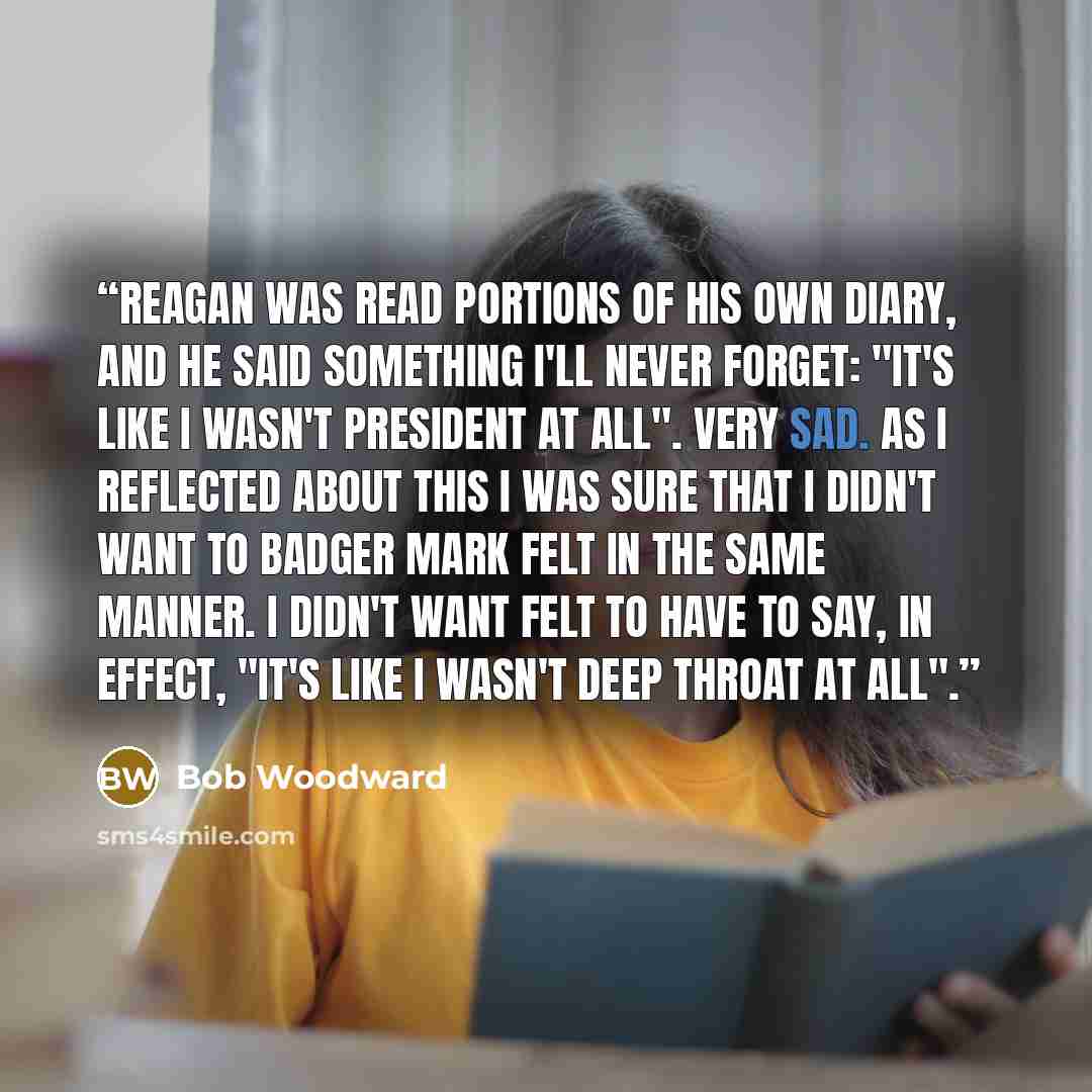 “Reagan was read portions of his own diary, and he said something I'll never forget: "It's like I wasn't president at all". Very sad. As I reflected about this i was sure that I didn't want to badger Mark Felt in the same manner. i didn't want Felt to have to say, in effect, "It's like i wasn't…” quote by Bob Woodward