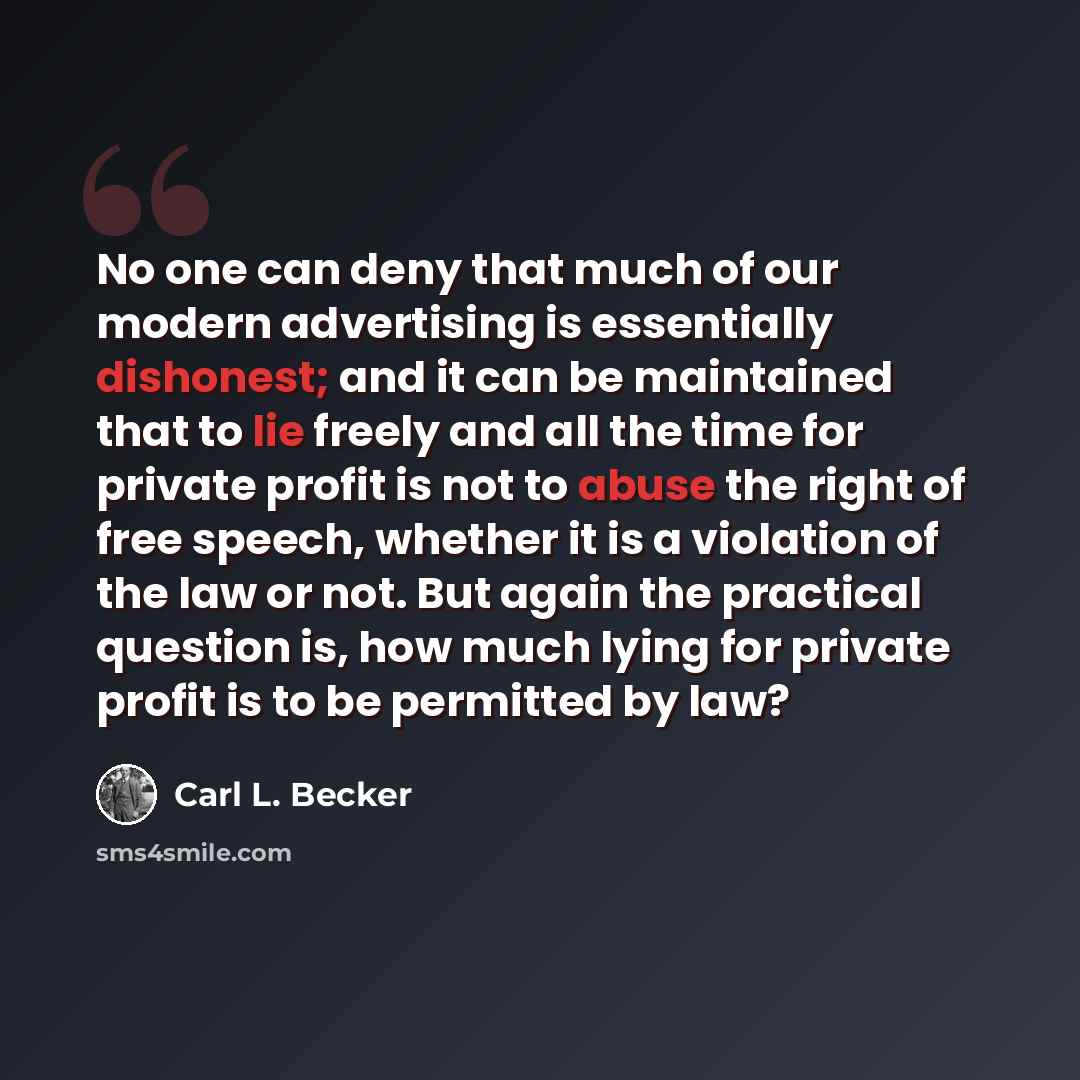 “No one can deny that much of our modern advertising is essentially dishonest; and it can be maintained that to lie freely and all the time for private profit is not to abuse the right of free speech, whether it is a violation of the law or not. But again the practical question is, how much lying…” quote by Carl L. Becker