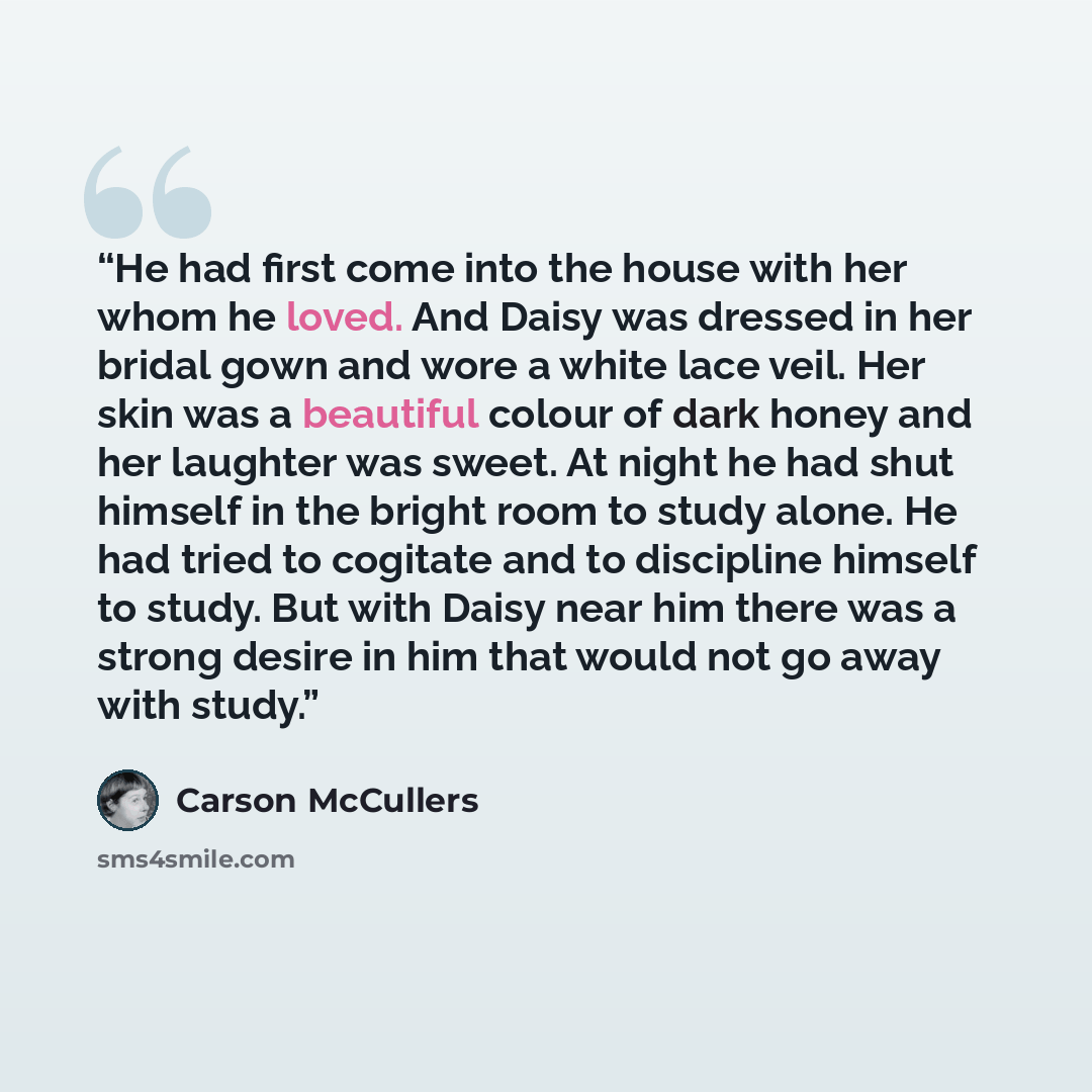 “He had first come into the house with her whom he loved. And Daisy was dressed in her bridal gown and wore a white lace veil. Her skin was a beautiful colour of dark honey and her laughter was sweet. At night he had shut himself in the bright room to study alone. He had tried to cogitate and to…” quote by Carson McCullers