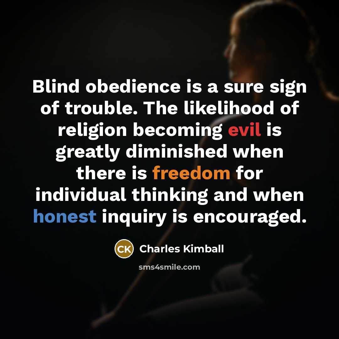 “Blind obedience is a sure sign of trouble. The likelihood of religion becoming evil is greatly diminished when there is freedom for individual thinking and when honest inquiry is encouraged.” quote by Charles Kimball
