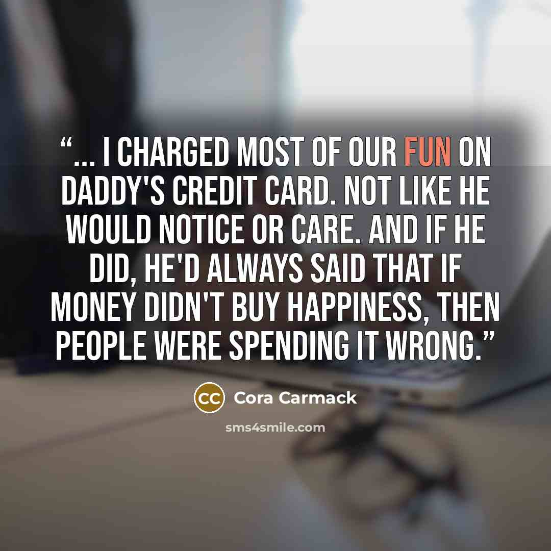 “... I charged most of our fun on Daddy's credit card. Not like he would notice or care. And if he did, he'd always said that if money didn't buy happiness, then people were spending it wrong.” quote by Cora Carmack