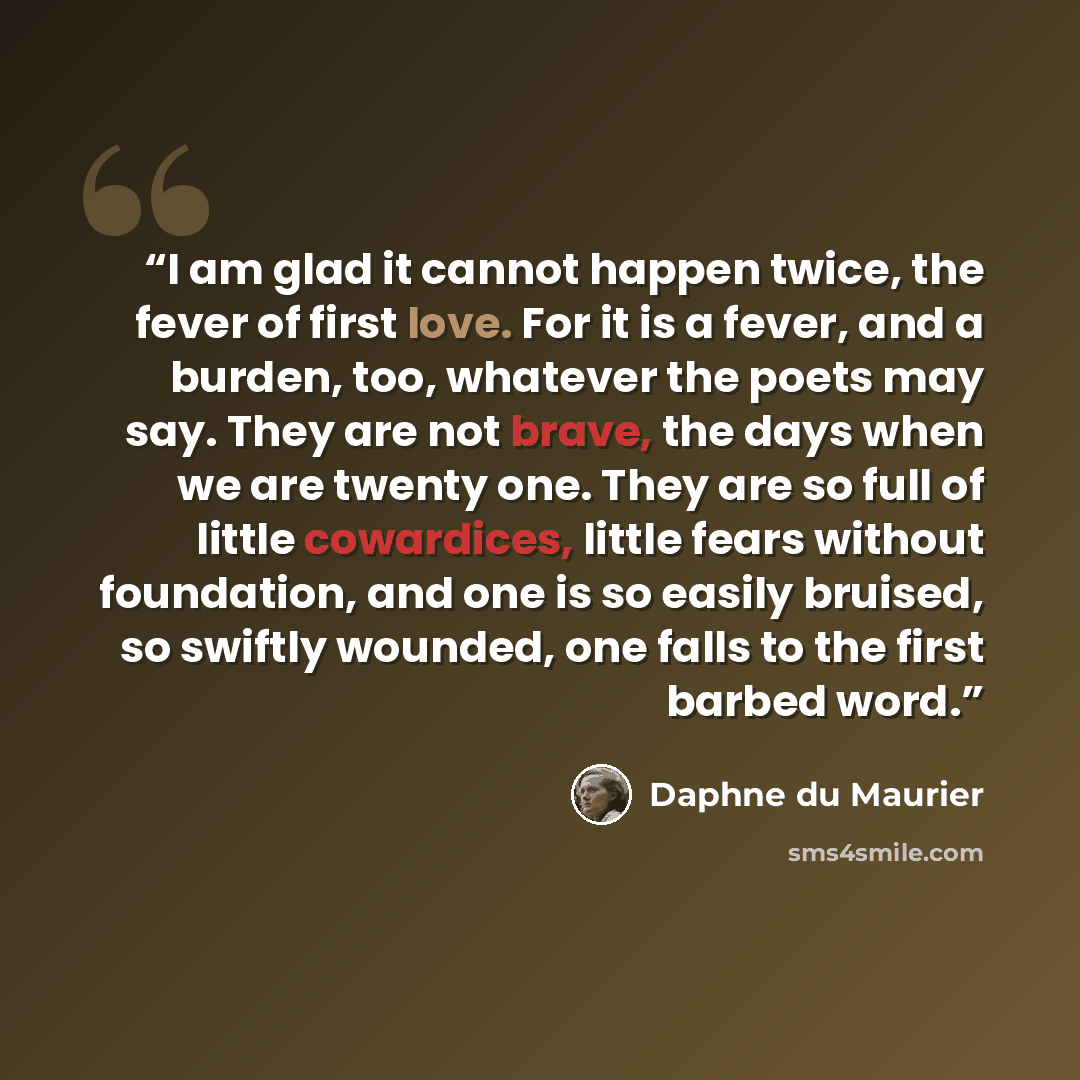 “I am glad it cannot happen twice, the fever of first love. For it is a fever, and a burden, too, whatever the poets may say. They are not brave, the days when we are twenty one. They are so full of little cowardices, little fears without foundation, and one is so easily bruised, so swiftly…” quote by Daphne du Maurier